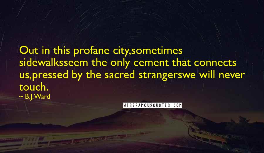 B.J. Ward Quotes: Out in this profane city,sometimes sidewalksseem the only cement that connects us,pressed by the sacred strangerswe will never touch.