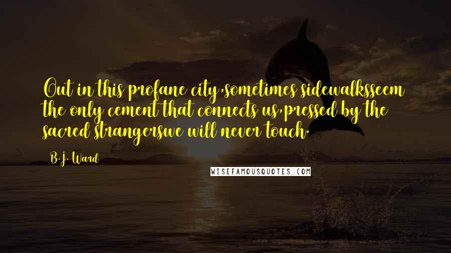 B.J. Ward Quotes: Out in this profane city,sometimes sidewalksseem the only cement that connects us,pressed by the sacred strangerswe will never touch.