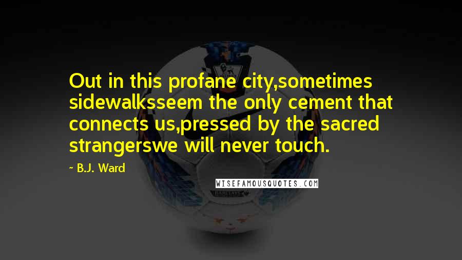 B.J. Ward Quotes: Out in this profane city,sometimes sidewalksseem the only cement that connects us,pressed by the sacred strangerswe will never touch.