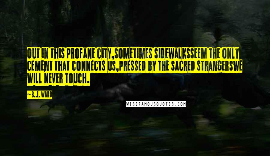 B.J. Ward Quotes: Out in this profane city,sometimes sidewalksseem the only cement that connects us,pressed by the sacred strangerswe will never touch.