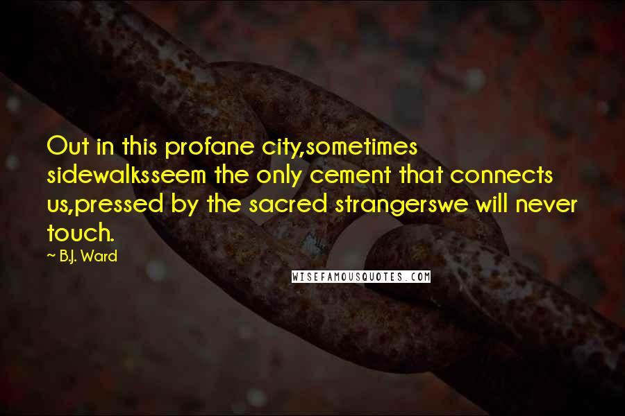 B.J. Ward Quotes: Out in this profane city,sometimes sidewalksseem the only cement that connects us,pressed by the sacred strangerswe will never touch.