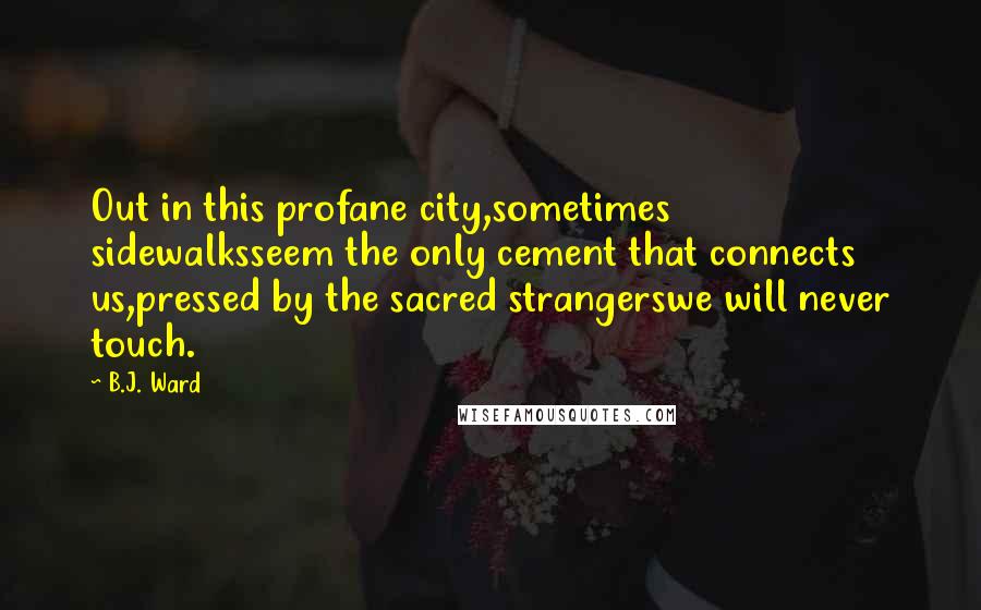 B.J. Ward Quotes: Out in this profane city,sometimes sidewalksseem the only cement that connects us,pressed by the sacred strangerswe will never touch.