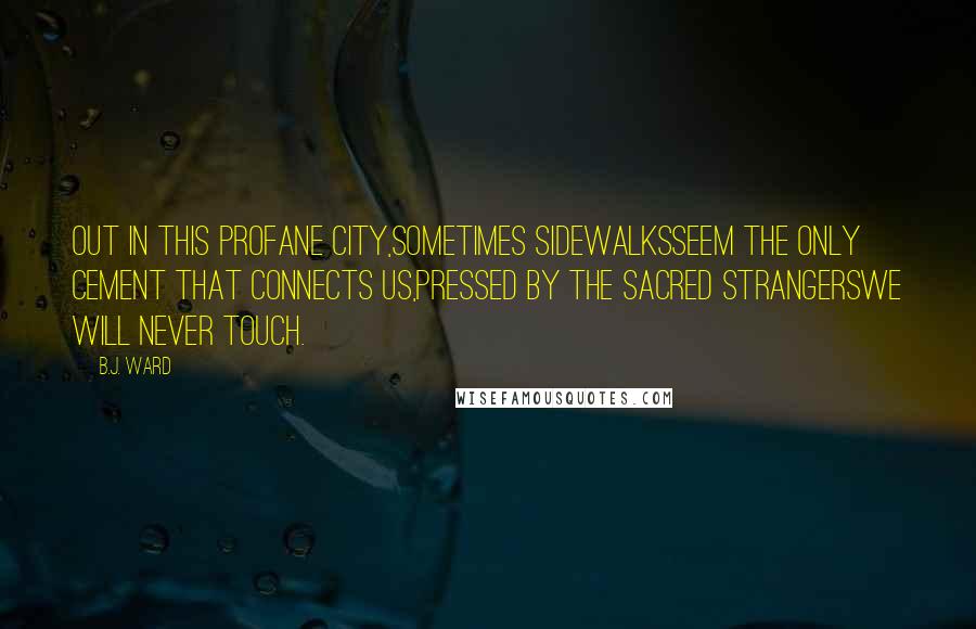 B.J. Ward Quotes: Out in this profane city,sometimes sidewalksseem the only cement that connects us,pressed by the sacred strangerswe will never touch.