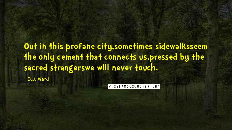 B.J. Ward Quotes: Out in this profane city,sometimes sidewalksseem the only cement that connects us,pressed by the sacred strangerswe will never touch.