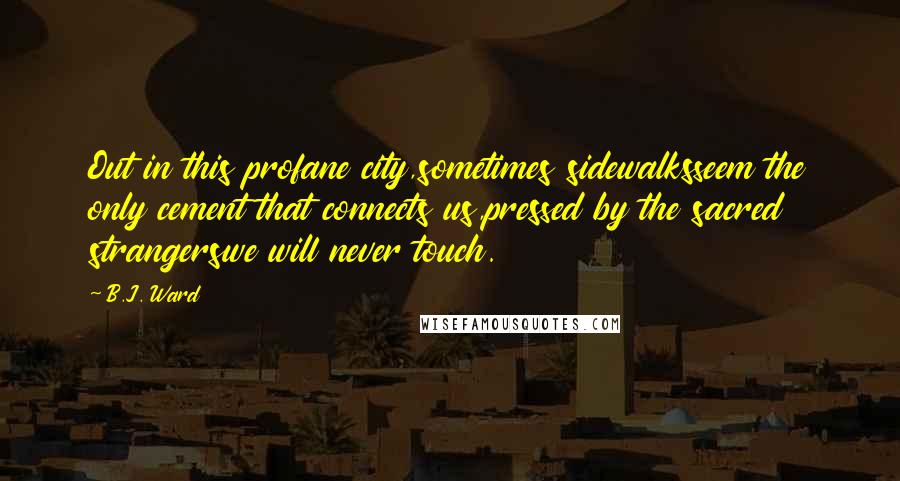 B.J. Ward Quotes: Out in this profane city,sometimes sidewalksseem the only cement that connects us,pressed by the sacred strangerswe will never touch.