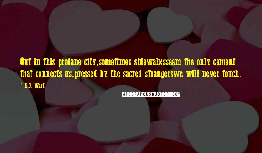 B.J. Ward Quotes: Out in this profane city,sometimes sidewalksseem the only cement that connects us,pressed by the sacred strangerswe will never touch.