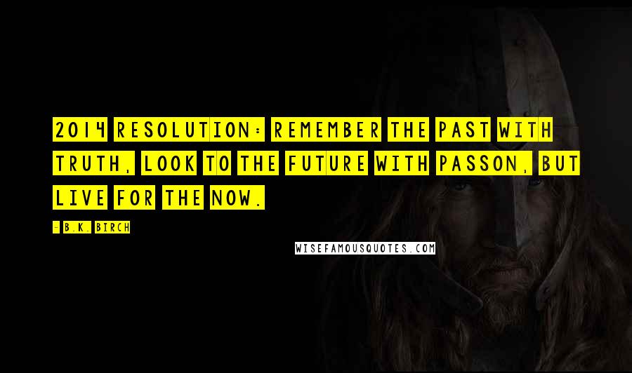 B.K. Birch Quotes: 2014 Resolution: Remember the past with truth, look to the future with passon, but live for the now.