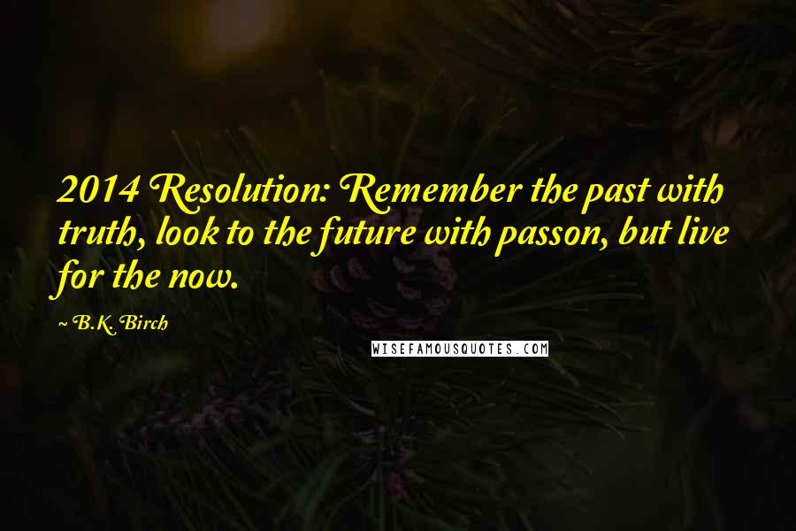 B.K. Birch Quotes: 2014 Resolution: Remember the past with truth, look to the future with passon, but live for the now.