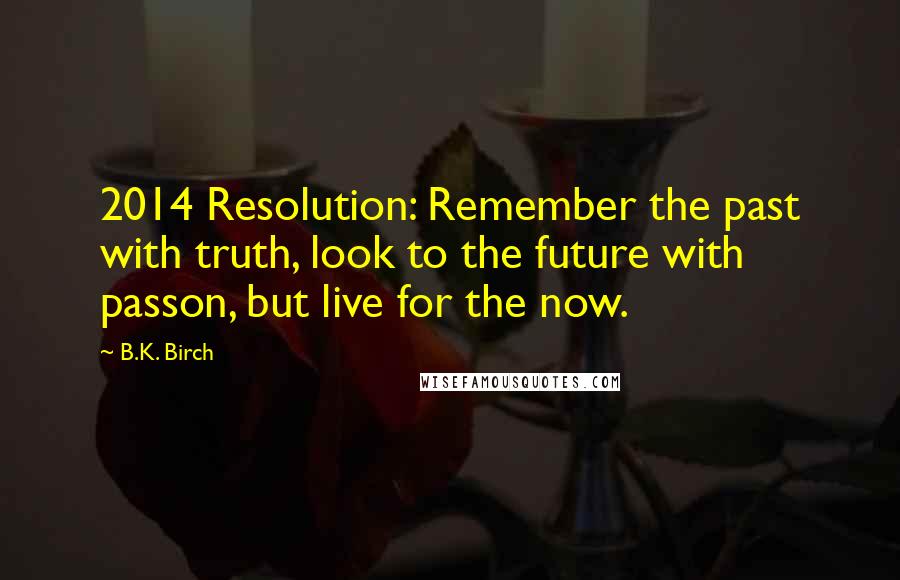 B.K. Birch Quotes: 2014 Resolution: Remember the past with truth, look to the future with passon, but live for the now.