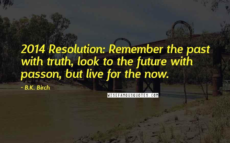 B.K. Birch Quotes: 2014 Resolution: Remember the past with truth, look to the future with passon, but live for the now.