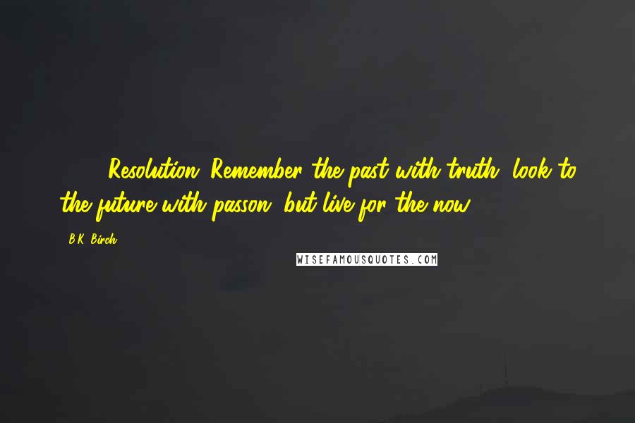 B.K. Birch Quotes: 2014 Resolution: Remember the past with truth, look to the future with passon, but live for the now.