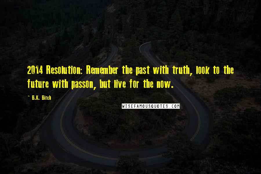 B.K. Birch Quotes: 2014 Resolution: Remember the past with truth, look to the future with passon, but live for the now.