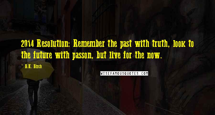 B.K. Birch Quotes: 2014 Resolution: Remember the past with truth, look to the future with passon, but live for the now.