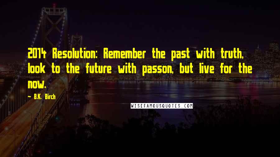 B.K. Birch Quotes: 2014 Resolution: Remember the past with truth, look to the future with passon, but live for the now.