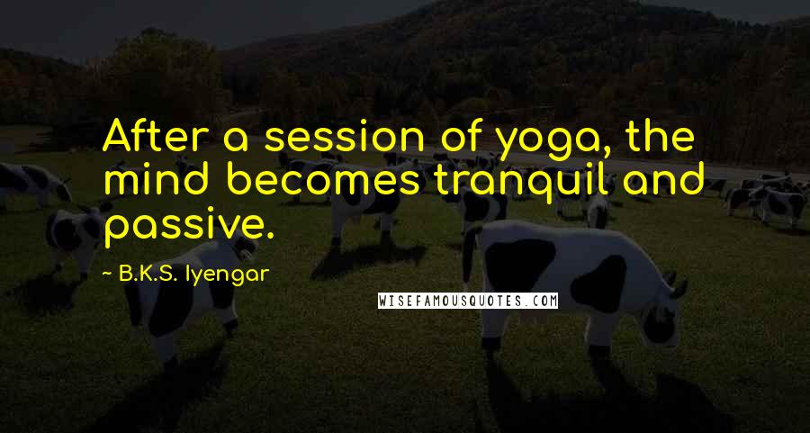 B.K.S. Iyengar Quotes: After a session of yoga, the mind becomes tranquil and passive.