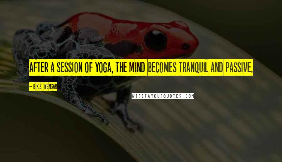 B.K.S. Iyengar Quotes: After a session of yoga, the mind becomes tranquil and passive.