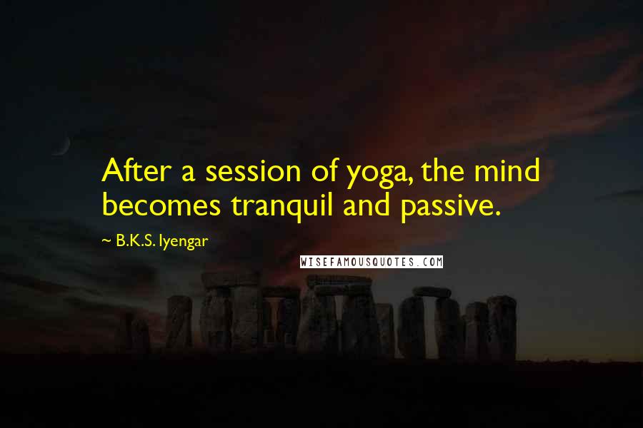 B.K.S. Iyengar Quotes: After a session of yoga, the mind becomes tranquil and passive.
