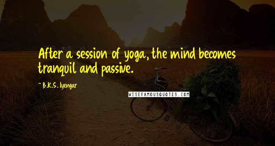 B.K.S. Iyengar Quotes: After a session of yoga, the mind becomes tranquil and passive.