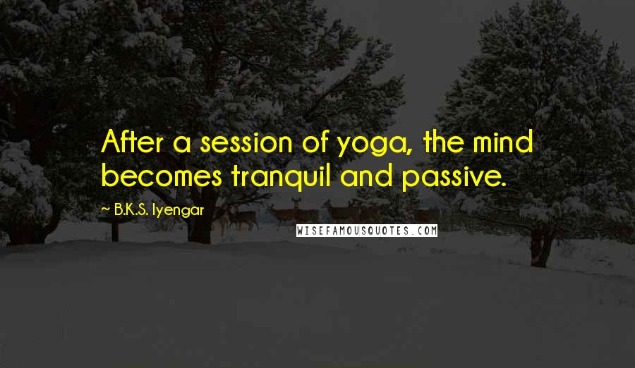 B.K.S. Iyengar Quotes: After a session of yoga, the mind becomes tranquil and passive.