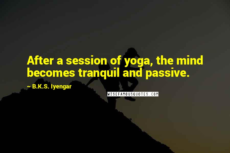 B.K.S. Iyengar Quotes: After a session of yoga, the mind becomes tranquil and passive.