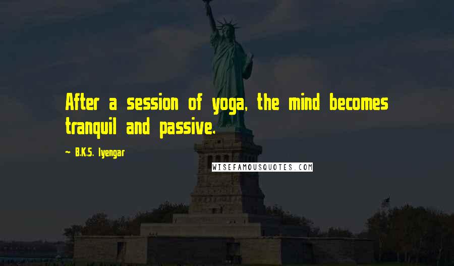B.K.S. Iyengar Quotes: After a session of yoga, the mind becomes tranquil and passive.