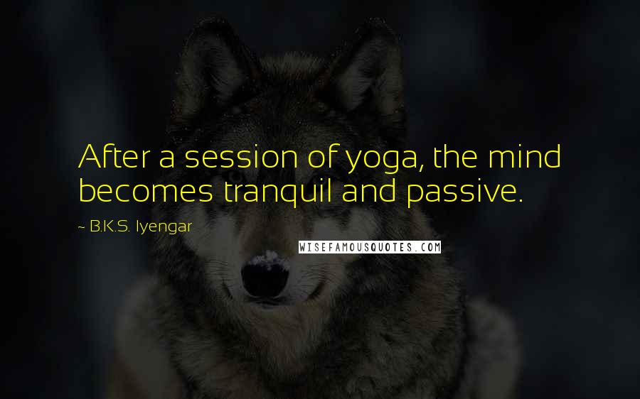 B.K.S. Iyengar Quotes: After a session of yoga, the mind becomes tranquil and passive.