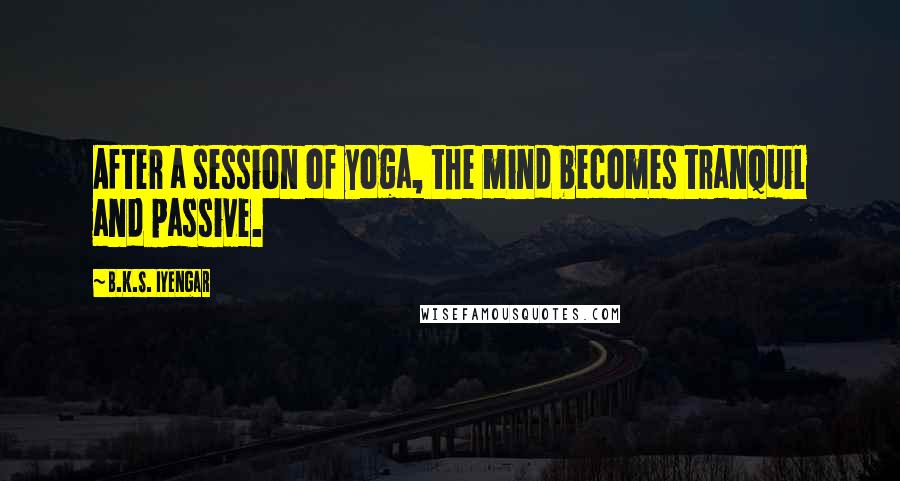 B.K.S. Iyengar Quotes: After a session of yoga, the mind becomes tranquil and passive.