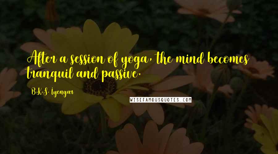 B.K.S. Iyengar Quotes: After a session of yoga, the mind becomes tranquil and passive.