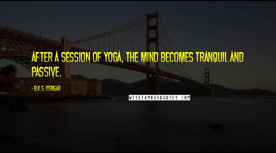 B.K.S. Iyengar Quotes: After a session of yoga, the mind becomes tranquil and passive.