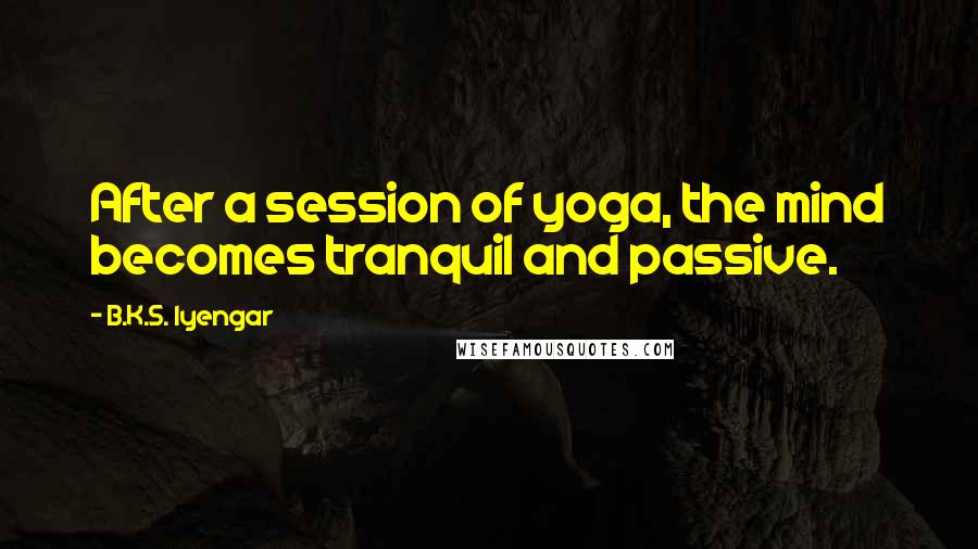 B.K.S. Iyengar Quotes: After a session of yoga, the mind becomes tranquil and passive.
