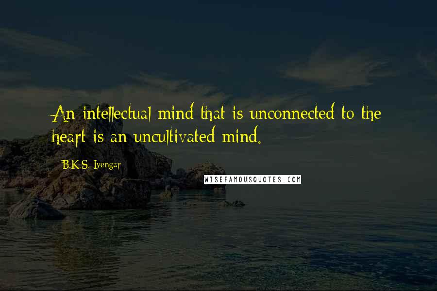 B.K.S. Iyengar Quotes: An intellectual mind that is unconnected to the heart is an uncultivated mind.