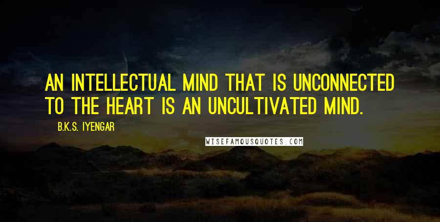 B.K.S. Iyengar Quotes: An intellectual mind that is unconnected to the heart is an uncultivated mind.