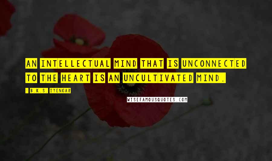 B.K.S. Iyengar Quotes: An intellectual mind that is unconnected to the heart is an uncultivated mind.