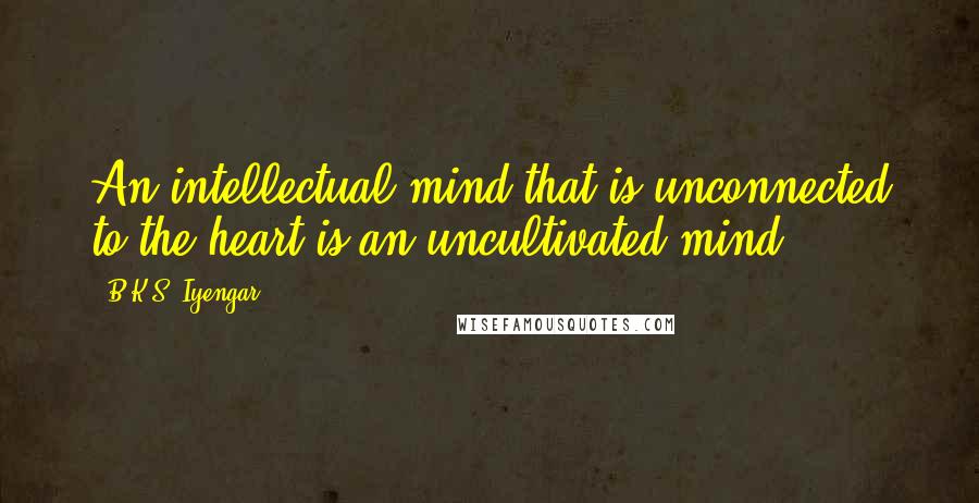 B.K.S. Iyengar Quotes: An intellectual mind that is unconnected to the heart is an uncultivated mind.