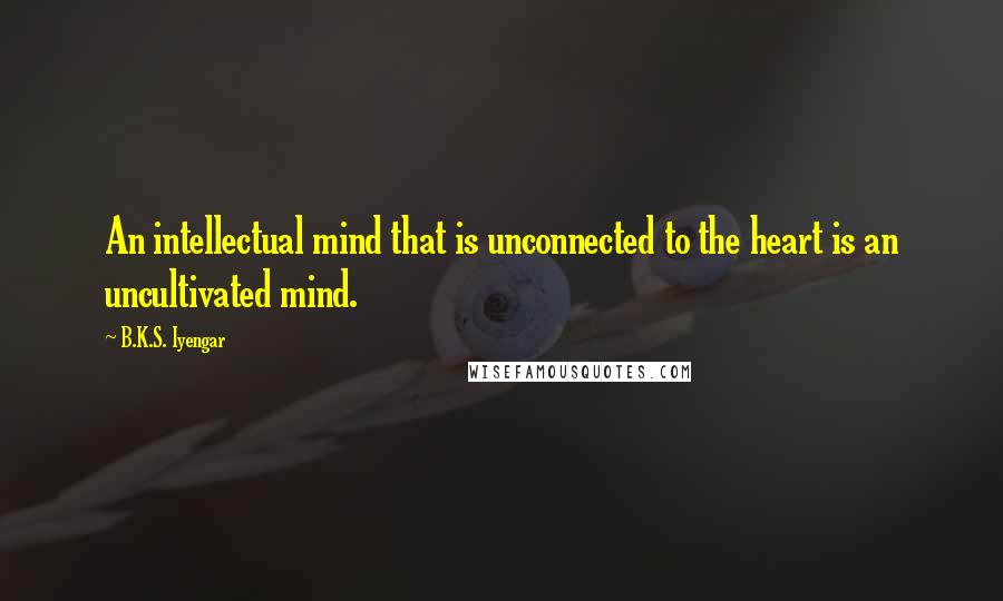 B.K.S. Iyengar Quotes: An intellectual mind that is unconnected to the heart is an uncultivated mind.