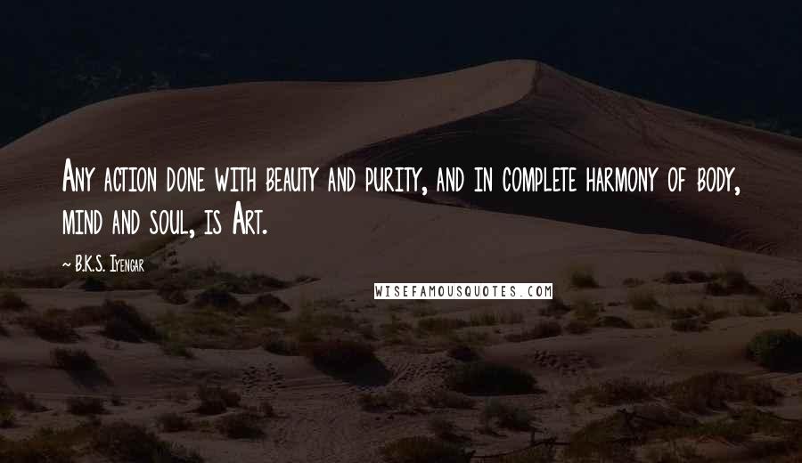 B.K.S. Iyengar Quotes: Any action done with beauty and purity, and in complete harmony of body, mind and soul, is Art.
