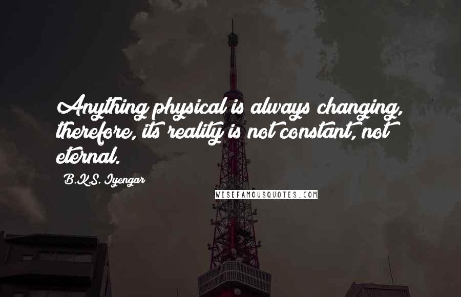 B.K.S. Iyengar Quotes: Anything physical is always changing, therefore, its reality is not constant, not eternal.