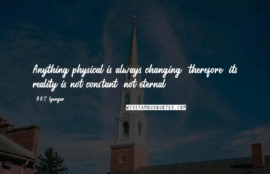 B.K.S. Iyengar Quotes: Anything physical is always changing, therefore, its reality is not constant, not eternal.