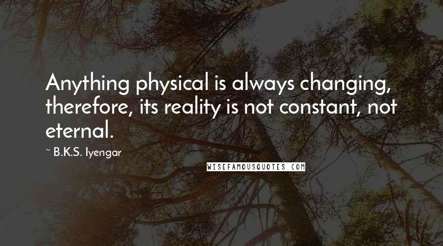 B.K.S. Iyengar Quotes: Anything physical is always changing, therefore, its reality is not constant, not eternal.