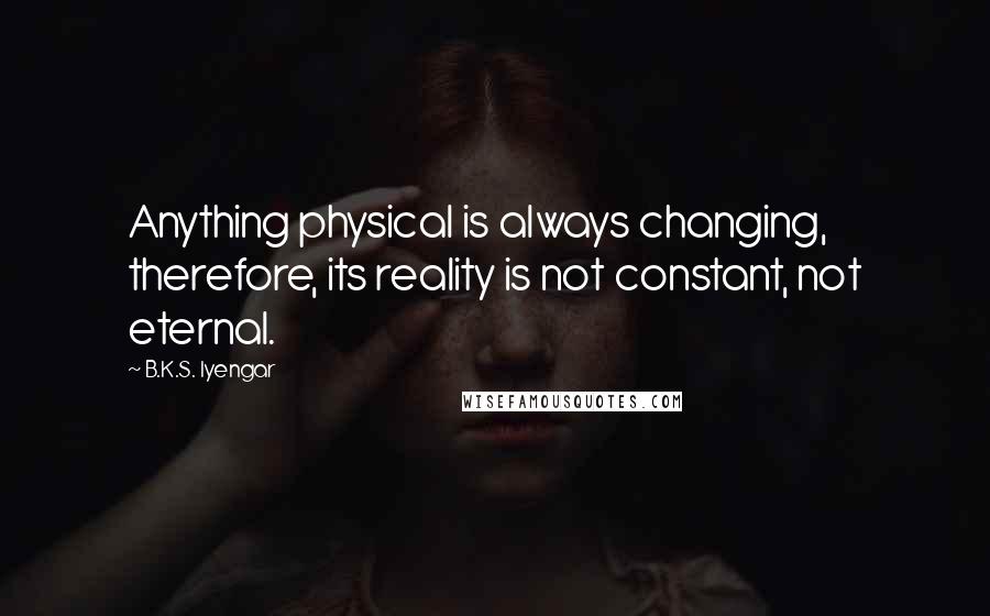 B.K.S. Iyengar Quotes: Anything physical is always changing, therefore, its reality is not constant, not eternal.