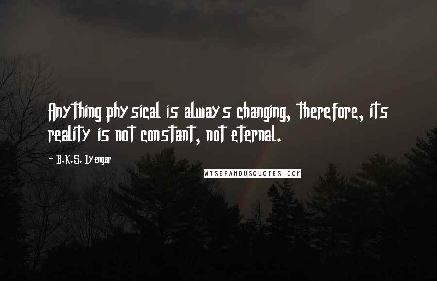 B.K.S. Iyengar Quotes: Anything physical is always changing, therefore, its reality is not constant, not eternal.