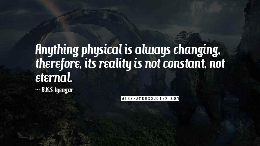 B.K.S. Iyengar Quotes: Anything physical is always changing, therefore, its reality is not constant, not eternal.