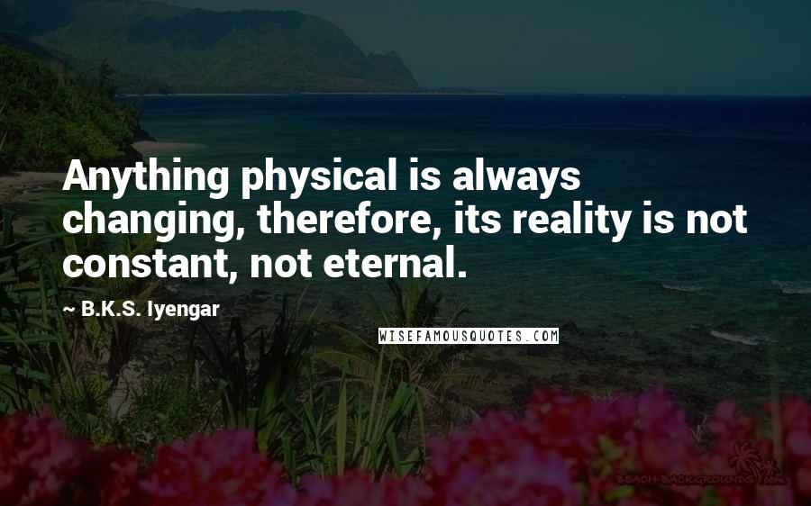 B.K.S. Iyengar Quotes: Anything physical is always changing, therefore, its reality is not constant, not eternal.