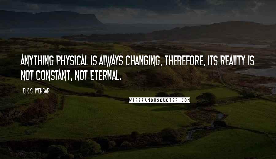 B.K.S. Iyengar Quotes: Anything physical is always changing, therefore, its reality is not constant, not eternal.