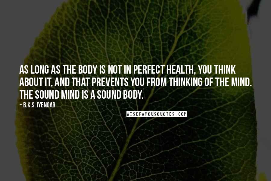 B.K.S. Iyengar Quotes: As long as the body is not in perfect health, you think about it, and that prevents you from thinking of the mind. The sound mind is a sound body.