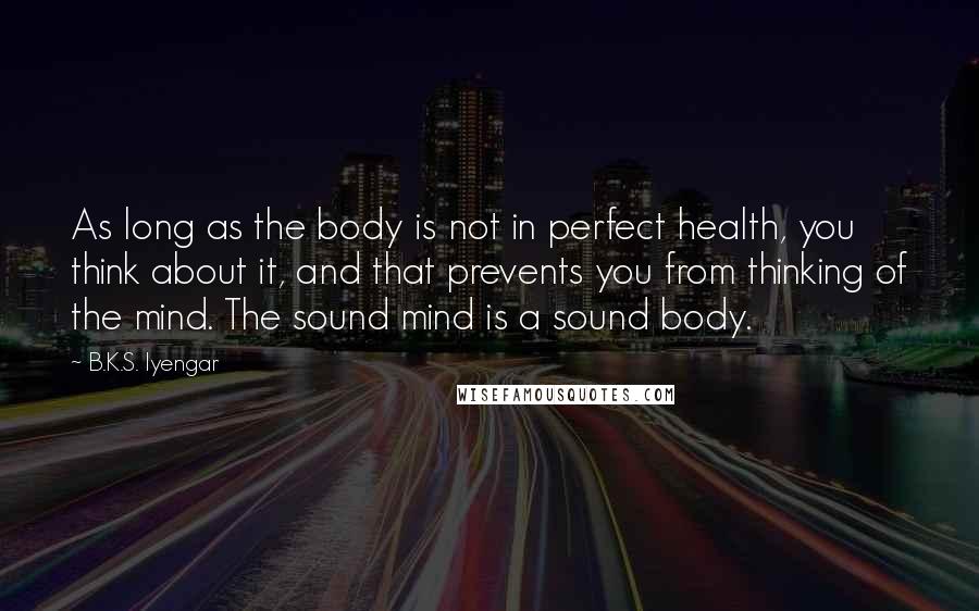 B.K.S. Iyengar Quotes: As long as the body is not in perfect health, you think about it, and that prevents you from thinking of the mind. The sound mind is a sound body.