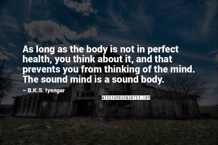 B.K.S. Iyengar Quotes: As long as the body is not in perfect health, you think about it, and that prevents you from thinking of the mind. The sound mind is a sound body.