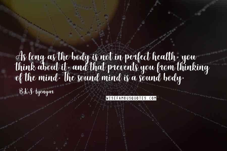 B.K.S. Iyengar Quotes: As long as the body is not in perfect health, you think about it, and that prevents you from thinking of the mind. The sound mind is a sound body.