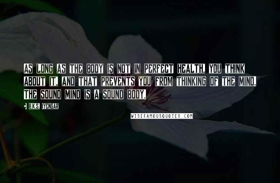 B.K.S. Iyengar Quotes: As long as the body is not in perfect health, you think about it, and that prevents you from thinking of the mind. The sound mind is a sound body.