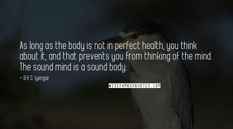 B.K.S. Iyengar Quotes: As long as the body is not in perfect health, you think about it, and that prevents you from thinking of the mind. The sound mind is a sound body.